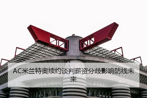 AC米兰特奥续约谈判薪资分歧影响防线未来